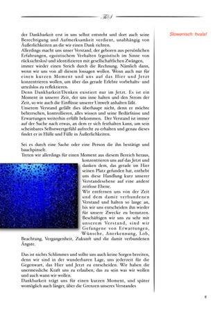 ThS

der Dankbarkeit erst in uns selbst entsteht und dort auch seine                Slowenisch: hvala!
Berechtigung und Aufmerksamkeit verdient, unabhängig von
Äußerlichkeiten an die wir einen Dank richten.
Allerdings macht uns unser Verstand, der geboren aus persönlichen
Erfahrungen, egoistischem Verhalten #egoistisch im Sinne von
rücksichtslos$ und identiﬁzieren mit gesellschaftlichen Zwängen,
immer wieder einen Strich durch die Rechnung. Nämlich dann,
wenn wir uns von all diesem lossagen wollen. Wenn auch nur für
einen kurzen Moment und uns auf da s Hier und Jetzt
konzentrieren wollen, um über das gerade Erlebte vorbehalts" und
urteilslos zu reﬂektieren.
Denn Dankbarkeit/Denken existiert nur im Jetzt. Es ist ein
Moment in unserer Zeit, der uns inne halten und den Strom der
Zeit, so wie auch die Einﬂüsse unserer Umwelt anhalten läßt.
Unserem Verstand gefällt dies überhaupt nicht, denn er möchte
beherrschen, kontrollieren, alles wissen und seine Bedürfnisse und
Erwartungen weiterhin erfüllt bekommen. Der Verstand ist immer
auf der Suche nach etwas, an dem er sich festhalten kann, um sein
scheinbares Selbstwertgefühl aufrecht zu erhalten und genau dieses
ﬁndet er in Hülle und Fülle in Äußerlichkeiten.

Sei es durch eine Sache oder eine Person die ihn bestätigt und
bauchpinselt.
Treten wir allerdings für einen Moment aus diesem Bereich heraus,
                                konzentrieren uns auf das Jetzt und
                                danken dem, das gerade im Hier
                                seinen Platz gefunden hat, enthebt
                                uns diese Handlung kurz unserer
                                Verstandesebene auf eine andere
                                zeitlose Ebene.
                                Wir entfernen uns von der Zeit
                                und dem damit verbundenen
                                Verstand und halten so lange an,
                                bis wir uns entscheiden ihn wieder
                                für unsere Zwecke zu benutzen.
                                Beschäftigen wir uns zu sehr mit
                                u n s e r e m Ve r s t a n d , s i n d w i r
                                Gefangene von Er war tungen,
                                Wünsche, Anerkennung, Lob,
Beachtung, Vergangenheit, Zukunft und die damit verbundenen
Ängste.

Das ist nichts Schlimmes und sollte uns auch keine Sorgen bereiten,
denn wir sind in der wunderbaren Lage, uns jederzeit für die
Gegenwart, das Hier und Jetzt zu entscheiden. Wir haben die
unermessliche Kraft uns zu erlauben, das zu sein was wir wollen
und auch wann wir wollen.
Dankbarkeit trägt uns für einen kurzen Moment, und später
womöglich auch länger, über die Grenzen unseres Verstandes

!                                                                                             ! 8
 