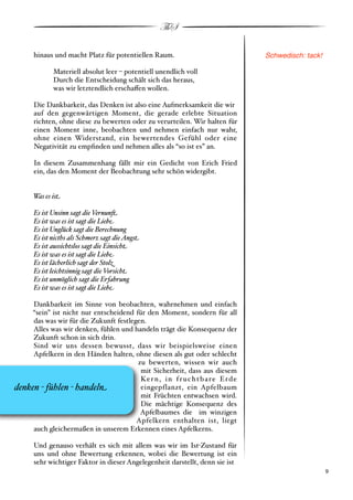 ThS

       hinaus und macht Platz für potentiellen Raum.                                Schwedisch: tack!

              Materiell absolut leer % potentiell unendlich voll
              Durch die Entscheidung schält sich das heraus,
              was wir letztendlich erscha!en wollen.

       Die Dankbarkeit, das Denken ist also eine Aufmerksamkeit die wir
       auf den gegenwärtigen Moment, die gerade erlebte Situation
       richten, ohne diese zu bewerten oder zu verurteilen. Wir halten für
       einen Moment inne, beobachten und nehmen einfach nur wahr,
       ohne einen Widerstand, ein bewertendes Gefühl oder eine
       Negativität zu empﬁnden und nehmen alles als “so ist es” an.

       In diesem Zusammenhang fällt mir ein Gedicht von Erich Fried
       ein, das den Moment der Beobachtung sehr schön widergibt.


      Was es is!

       Es ist Unsinn sagt die Vernun$
       Es ist was es ist sagt die Lieb%
       Es ist Unglück sagt die Berechnung
       Es ist nicths als Schmerz sagt die Angs!
       Es ist aussichtslos sagt die Einsich!
       Es ist was es ist sagt die Lieb%
       Es ist lächerlich sagt der Stol&
       Es ist leichtsinnig sagt die Vorsich!
       Es ist unmöglich sagt die Erfahrung
       Es ist was es ist sagt die Lieb%

     Dankbarkeit im Sinne von beobachten, wahrnehmen und einfach
     “sein” ist nicht nur entscheidend für den Moment, sondern für all
     das was wir für die Zukunft festlegen.
     Alles was wir denken, fühlen und handeln trägt die Konsequenz der
     Zukunft schon in sich drin.
     Sind wir uns dessen bewusst, dass wir beispielsweise einen
     Apfelkern in den Händen halten, ohne diesen als gut oder schlecht
                                        zu bewerten, wissen wir auch
                                         mit Sicherheit, dass aus diesem
                                         Ke r n , i n f r u c h t b a r e E r d e
denken ' fühlen ' handel#                eingepflanzt, ein Apfelbaum
                                         mit Früchten entwachsen wird.
                                         Die mächtige Konsequenz des
                                         Apfelbaumes die im winzigen
                                        Apfelkern enthalten ist, liegt
     auch gleichermaßen in unserem Erkennen eines Apfelkerns.

       Und genauso verhält es sich mit allem was wir im Ist"Zustand für
       uns und ohne Bewertung erkennen, wobei die Bewertung ist ein
       sehr wichtiger Faktor in dieser Angelegenheit darstellt, denn sie ist
       !                                                                                            ! 9
 