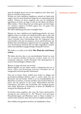ThS

quasi die Qualität dessen was wir mit einpﬂanzen und dann auch,          Rumänisch: mul"umesc!
meist in verstärkter Form ernten.
Würden wir einen Apfelkern einpﬂanzen, obwohl wir Äpfel nicht
mögen # und wir tun ja desöfteren Dinge die wir anscheinend nicht
wollen$ können wir davon ausgehen, dass uns der Apfelbaum
irgendwann ein Dorn im Auge ist und wir den Baum am liebsten
fällen würden. Dieser Baum hat uns nichts getan und doch hegen
wir stärkere negative Gefühle gegen ihn, als gegen den
ursprünglichen Apfelkern.
Wir sähen Ablehnung und ernten womöglich Hass.

Münzen wir diese Apfelkern"und Apfelbaumgeschichte auf unser
tägliches Leben, so werden wir schnell feststellen, dass es sehr, sehr
oft vorkommt, dass wir mit einer Situation, einem Menschen,
einem Umstand, einer Entscheidung oder der Gegenwart nicht
einverstanden sind und wir jammern, zetern und beschweren uns
darüber, dass das Schicksal so ungerecht mit uns umspringt. Dabei
ist es das bewertete Schicksal, das wir selber eingepﬂanzt, wachsen
ließen und schließlich im gegenwärtigen Zeitpunkt ernteten.

Wie heißt es so schön in der Bibel: Wer Wind sät, wird Sturm
ernten.

Wir halten also fest, dass es von entscheidendem Vorteil ist, wenn
wir in unserem Denken bewusster werden, damit wir von
vornherein erkennen, welche Potentiale oder Konsequenzen in
unseren Entscheidungen enthalten sind.

Warum, so fragte ich mich, tun wir dies?
Warum begeben wir uns immer wieder in Situationen die uns in
Stress, Chaos und Zerstörung versetzen? Umstände die uns
unangenehm und nicht gewollt vorkommen?

Nun, um zu lernen. Denn verläuft unser Leben in ruhigen und
gewohnheitsmäßigen Bahnen, gibt es nichts mehr das uns
überrascht und uns fordert. Doch es ist ein Grundbedürfnis des
Menschen zu wachsen, zu lernen und über seine Grenzen hinaus zu
leben. Für die meisten ist dies nicht o!ensichtlich und ihre
Lebenskreise sind klein und unscheinbar, aber dennoch geraten
auch solche Menschen in Situationen in denen ihr Weltbild ein
wenig auf den Kopf gestellt wird.

Sie können davon ausgehen, dass wenn Ihr Leben abenteuerlich,
aufregend und chaotisch ist, Ihr Wunsch nach geistigen
Herausforderungen und Wachstum stark in Ihnen verankert ist
und Sie nichts auslassen, diese Saat sooft wie möglich auszusähen.

Hier schließt sich irgendwie der Kreis zur Dankbarkeit. Denn


!                                                                                        ! 10
 