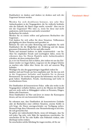 ThS

Dankbarkeit ist danken und danken ist denken und sich der                            Französisch: Merci!
Gegenwart bewusst werden.

We r d e n S i e s i c h d e s ö f t e r e n b e w u s s t , w i e s e h r I h r e
Aufmerksamkeit in der Vergangenheit, die Sie vielleicht bedrückt
oder der Zukunft, die Ihnen Angst macht, verweilt? Aber was ist
mit der Gegenwart? Wie wäre es, wenn Sie diese mal nicht
analysieren, nicht bewerten und nicht verurteilen?
Beobachten Sie einfach.
Werden Sie zu einem stillen und gelassenen Beobachter der
Gegenwart.
Und danken Sie sich selbst für diese Situation. Vollkommen
gleichgültig wie diese Situation auch gestaltet ist.
Befreien Sie sich von jeder Bewertung und empﬁnden Sie tiefe
Dankbarkeit für die Möglichkeit der Erfahrung und der daraus
gewonnen Erkenntnis die Sie frei und o!en macht.
Nichts und niemand Anderes ist dafür verantwortlich % nur Sie.
Aber Sie empﬁnden Freude und Leichtigkeit dabei, wenn Sie
erkennen dass Sie Ihrem Handeln mehr Aufmerksamkeit
schenken, als dem erwünschten Ziel.
Ja, es ist von Vorteil ein Ziel zu haben, aber indem wir uns das Ziel
immer wieder vor Augen halten, vergessen wir die nötigen Schritte
zu machen oder fallen über Steine die sich auf unserem Weg
beﬁnden.
Würdigen Sie also den gegenwärtigen Augenblick indem Sie
dankbar sind und Freude am Sein empﬁnden und für das was sich
in der Gegenwar t befindet und handeln Sie in diesem
Bewusstesein. Sie werden dann genau das bekommen, was Sie auch
gesät haben: Dankbarkeit, Freude, Anerkennung und Liebe in
verschiedenster Form.

Die Dankbarkeit als konzentrierter Fokus sollte also weder in der
Vergangenheit verhaftet bleiben, noch in der Illusion der Zukunft
und erst recht nicht in Abhängigkeit stehen zu Personen, Dingen,
Idolen oder Emotionen.
Denn Dankbarkeit im Hier und Jetzt ist immer die Konsequenz
dessen, auf was wir uns konzentriert haben.

Sie erkennen nun, dass Dankbarkeit als konzentrierter Gedanke
oder als Beobachten einer erlebten Situation, enorme Kräfte in
sich birgt, die Ihnen uneingeschränkt zur Verfügung stehen.
Dennoch birgt diese Erkenntnis eine Herausforderung in sich drin,
die sich gewaschen hat.
Sie geben mir wahrscheinlich Recht, wenn ich behaupte, dass Sie
sich jeden Tag viele, viele Male für irgendetwas entscheiden. Sie
entscheiden ob Sie Tee oder Ka!ee zum Frühstück trinken, oder
überhaupt nichts trinken.
Sie entscheiden welche Kleidung Sie tragen werden, ob Sie zur


!                                                                                                    ! 11
 