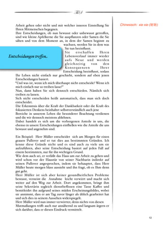 ThS

    Arbeit gehen oder nicht und mit welcher inneren Einstellung Sie         Chinesisch: xie xie (!!)
    Ihren Mitmenschen begegnen.
    Ihre Entscheidungen, ob nun bewusst oder unbewusst getro!en,
    sind wie kleine Apfelkerne die Sie auspﬂanzen oder Samen die Sie
    sähen und von dem Moment an, in dem der Samen beginnt zu
                                        wachsen, werden Sie in dem was
                                         Sie tun beeinﬂusst.
                                         Sie      erschaffen        Ihren
Entscheidungen tre(e#                    Lebensverlauf immer wieder
                                         a u f s Ne u e u n d w e r d e n
                                         gleichzeitig           von   den
                                         Ko n s e q u e n z e n     Ihrer
                                       Entscheidung beeinﬂusst, sodass
    Ihr Leben nicht einfach nur geschieht, sondern auf eben jenen
    Entscheidungen basiert.
   “Und was ist, wenn ich mich überhaupt nicht entscheide? Wenn ich
    mich einfach nur so treiben lasse?”
    Nun, dann haben Sie sich dennoch entschieden. Nämlich sich
    treiben zu lassen.
    Sich nicht entscheiden heißt automatisch, dass man sich doch
    entscheidet.
    Die Erkenntnis über die Kraft der Dankbarkeit oder die Kraft des
    fokusierten Denkens beinhaltet selbstverständlich auch jene
    Bereiche in unserem Leben die besonderer Beachtung verdienen
    und die wir dennoch meistens ablehnen.
    Dabei handelt es sich um die verborgenen Anteile in uns, die
    ebenso in unsere Entscheidungen einﬂießen wie die Anteile die uns
    bewusst und angenehm sind.

     Ein Beispiel: Herr Müller entscheidet sich am Morgen für einen
     grauen Pullover und er tut dies aus bestimmten Gründen. Ich
     kenne diese Gründe nicht und es sind auch zu viele um sie
     aufzuführen, aber seine Entscheidung basiert auf jeden Fall auf
     einem bestimmten, nur für ihn wichtigen Grund.
     Wie dem auch sei, er verläßt das Haus um zur Arbeit zu gehen und
     wird schon vor der Haustür von seiner Nachbarin indirekt auf
     seinen Pullover angesprochen, indem sie behauptet, dass Herr
     Müller heute morgen blass aussieht und ihn fragt, ob es Ihm denn
     gut geht.
     Herr Müller ist sich aber keiner gesundheitlichen Probleme
     bewusst, verneint die Annahme leicht verwirrt und macht sich
     weiter auf den Weg zur Arbeit. Dort angekommen, bringt ihm
     seine Sekretärin sogleich dienstbeﬂissen eine Tasse Ka!ee und
     bemitleidet ihn aufgrund seines müden Erscheinungsbildes, wobei
     sie annimmt, dass er am Tag zuvor länger als üblich gearbeitet hat
     und sich dies in seinem Aussehen widerspiegelt.
     Herr Müller wird nun immer verwirrter, denn nichts von diesen
     Mutmaßungen tri!t auch nur annähernd zu und langsam ärgern er
     sich darüber, dass er diesen Eindruck vermittelt.

     !                                                                                       ! 12
 