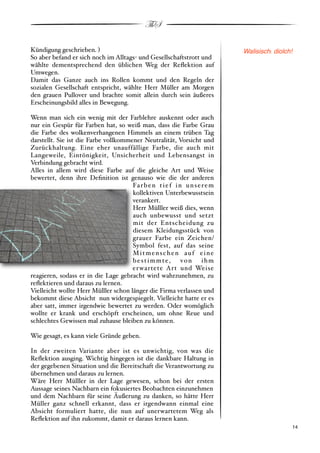 ThS

Kündigung geschrieben. $                                                     Walisisch: diolch!
So aber befand er sich noch im Alltags" und Gesellschaftstrott und
wählte dementsprechend den üblichen Weg der Reﬂektion auf
Umwegen.
Damit das Ganze auch ins Rollen kommt und den Regeln der
sozialen Gesellschaft entspricht, wählte Herr Müller am Morgen
den grauen Pullover und brachte somit allein durch sein äußeres
Erscheinungsbild alles in Bewegung.

Wenn man sich ein wenig mit der Farblehre auskennt oder auch
nur ein Gespür für Farben hat, so weiß man, dass die Farbe Grau
die Farbe des wolkenverhangenen Himmels an einem trüben Tag
darstellt. Sie ist die Farbe vollkommener Neutralität, Vorsicht und
Zurückhaltung. Eine eher unauffällige Farbe, die auch mit
Langeweile, Eintönigkeit, Unsicherheit und Lebensangst in
Verbindung gebracht wird.
Alles in allem wird diese Farbe auf die gleiche Art und Weise
bewertet, denn ihre Deﬁnition ist genauso wie die der anderen
                                      Fa r b e n t i e f i n u n s e r e m
                                      kollektiven Unterbewusstsein
                                      verankert.
                                      Herr Mülller weiß dies, wenn
                                      auch unbewusst und setzt
                                      mit der Entscheidung zu
                                      diesem Kleidungsstück von
                                      grauer Farbe ein Zeichen/
                                      Symbol fest, auf das seine
                                      Mitmenschen auf eine
                                      bestimmte,            von ihm
                                      er wartete Art und Weise
reagieren, sodass er in die Lage gebracht wird wahrzunehmen, zu
reﬂektieren und daraus zu lernen.
Vielleicht wollte Herr Mülller schon länger die Firma verlassen und
bekommt diese Absicht nun widergespiegelt. Vielleicht hatte er es
aber satt, immer irgendwie bewertet zu werden. Oder womöglich
wollte er krank und erschöpft erscheinen, um ohne Reue und
schlechtes Gewissen mal zuhause bleiben zu können.

Wie gesagt, es kann viele Gründe geben.

In der zweiten Variante aber ist es unwichtig, von was die
Reﬂektion ausging. Wichtig hingegen ist die dankbare Haltung in
der gegebenen Situation und die Bereitschaft die Verantwortung zu
übernehmen und daraus zu lernen.
Wäre Herr Mülller in der Lage gewesen, schon bei der ersten
Aussage seines Nachbarn ein fokusiertes Beobachten einzunehmen
und dem Nachbarn für seine Äußerung zu danken, so hätte Herr
Müller ganz schnell erkannt, dass er irgendwann einmal eine
Absicht formuliert hatte, die nun auf unerwartetem Weg als
Reﬂektion auf ihn zukommt, damit er daraus lernen kann.
!                                                                                             ! 14
 