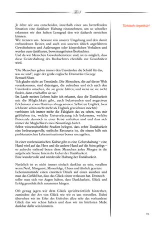 ThS

Je öfter wir uns entscheiden, innerhalb einer uns betre!enden         Türkisch: te$ekkür!
Situation eine dankbare Haltung einzunehmen, um so schneller
erkennen wir den hohen Lerngrad den wir dadurch erreichen
können.
Wir trennen uns bewusst von unserer Umgebung und den damit
verbundenen Reizen und auch von unseren üblich angeführten
Gewohnheiten und Äußerungen oder körperlichen Verhalten und
werden zum dankbaren, bewertungsfreien Beobachter.
Und da wir Menschen Gewohnheitstiere sind, ist es möglich, dass
diese Geisteshaltung des Beobachters ebenfalls zur Gewohnheit
wird.

“Die Menschen geben immer den Umständen die Schuld für das,
was sie sind”, sagte der große englische Dramatiker George
Bernard Shaw.
“Ich glaube nicht an Umstände. Die Menschen, die auf dieser Welt
vorankommen, sind diejenigen, die aufstehen und sich nach den
Umständen umsehen, die sie gerne hätten; und wenn sie sie nicht
ﬁnden, dann erscha!en sie sie.”
Im Laufe meines Lebens habe ich erkannt, dass die Dankbarkeit
mir die Möglichkeit gibt, auch belastenden und negativen
Erlebnissen etwas Positives abzugewinnen. Selbst im Unglück, #was
ich heute schon nicht mehr als Unglück gezeichnen möchte$
verfeinere ich immer mehr die Fähigkeit das zu sehen, was mir
geblieben ist, welche Unterstützung ich bekomme, welche
Potenziale dennoch in einer Krise enthalten sind und dass sich
immer die Möglichkeit eines Neuanfangs bietet.
Selbst wissenschaftliche Studien belegen, dass echte Dankbarkeit
eine bedeutungsvolle, seelische Ressource ist, die einem hilft mit
problematischen Lebenssituationen besser umzugehen.

In einer vorderasiatischen Kultur gibt es eine Gebetshaltung % eine
Hand wird auf das Herz und die andere Hand auf die Stirn gelegt %
so aufrecht stehend beten diese Menschen jeden Morgen in die
aufgehende Sonne hinein ihr Gebet der Dankbarkeit.
Eine wundervolle und würdevolle Haltung der Dankbarkeit.

Natürlich ist es nicht immer einfach dankbar zu sein, vorallem
wenn Neid, Missgunst, Misserfolge, Chaos und ähnlich geartete
Lebensumstände einen enormen Druck auf einen ausüben und
man das Gefühl hat, dass das Glück einen verlassen hat. Dennoch
sollte man sich vor Augen halten, dass Dankbarkeit, Glück und
Erfolg grundsätzlich zusammen hängen.

Oft genug jagen wir dem Glück sprichwörtlich hinterher,
zumindest der Art von Glück wie wir es uns vorstellen. Dabei
übersehen wir im Eifer des Gefechts allzu sehr das vorhandene
Glück das wir schon haben und dass wir im höchsten Maße
dankbar dafür sein könnten.

!                                                                                    ! 15
 