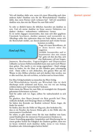 ThS

“Ich soll dankbar dafür sein, wenn ich einen Misserfolg nach dem         Spanisch: igracias!
anderen habe? Dankbar sein für die Wirtschaftskrise? Dankbar
dafür, dass mein Partner mich verlassen hat? Soll ich tatsächlich
dankbar sein, dass mir das Wasser bis zum Hals steht?”

So oder so ähnlich lauten die üblichen Ausreden um dankbar zu
sein. Und ich meine dankbar im Sinne unserer Deﬁnition von
danken % denken % wahrnehmen % reﬂektieren % lernen.
Es ist nichts dagegen einzuwenden, dass man sich über gegebene
Umstände beschwert, darüber jammert und verzweifelt ist.
Allerdings sollte dies spätestens dann ein Ende haben, wenn sich
die Bereitschaft meldet, aus diesem Jammertal auch wieder heraus
                                    kommen zu wollen.
                                      Frage ich einen Betro!enen, ob
                                      er denn bereit wäre die
Hand aufs Her&                        negativen
                                      Gefühle loszuwerden und er
                                      beantwortet dies mit einem
                                      “Ja”, gebe ich ihm den Rat, sich
                                     eine Badewanne voll mit Sorgen,
Jammern, Beschwerden, Ungerechtigkeit und Depressionen
volllaufen zu lassen #Selbstverständlich kann man auch noch Wasser
dazu geben. Das macht es ein wenig angenehmer :"$$und solange
darin zu baden, bis die Haut an den Händen ganz schrumpelig
wird. Dann sollte er sich abduschen, den ganzen Mist aus der
Wanne in den Abﬂuss schicken und sich darüber klar werden, was
er alles noch hat, das sich zu leben, zu lachen und zu freuen lohnt.

Ein Miss"Erfolg beinhaltet ja immerhin das Wort Erfolg.
Und Wirtschaftskrise besteht aus Wirtschaft #das ist doch
überhaupt nicht schlimm$ und Krise, was wie wir am Anfang
erfahren haben auch “unterscheiden” bedeutet.
Steht einem das Wasser bis zum Hals, ist womöglich der Zeitpunkt
gekommen Schwimmen zu lernen.
Sind Sie außer sich vor Ärger, sollten Sie wahrscheinlich in sich
gehen.
Sie glauben, dass Ihnen Jemand ein Bein gestellt hat? Nun,
vielleicht deshalb, weil Derjenige Ihnen zu Füßen liegt.
Sie haben den Kontakt zur Realität verloren? Keine Angst, die
ﬁndet Sie wieder!
Sie ﬁnden, dass dies die Hölle ist? Mag sein, aber bedenken Sie,
dass es im Paradies das bessere Klima gibt, in der Hölle aber die
interessantere Gesellschaft.
Sie sehen, es gibt immer etwas für das man dankbar sein kann,
zumal Dankbarkeit die intensivste Form positiven Denkens ist.
Unsere Einstellung gegenüber Ansprüchen und Absicherung hat zu
einem großen Verlust der Fähigkeit des Dankens geführt, denn wer
ist heute wirklich noch dankbar dafür, wenn er von Armut,
Krankheit oder Arbeitslosigkeit befreit bleibt?

!                                                                                        ! 16
 