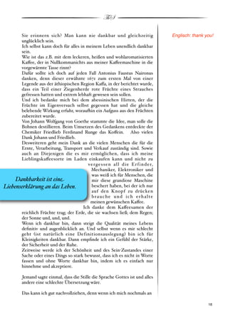 ThS

       Sie erinnern sich? Man kann nie dankbar und gleichzeitig                            Englisch: thank you!
       unglücklich sein.
       Ich selbst kann doch für alles in meinem Leben unendlich dankbar
       sein.
       Wie ist das z.B. mit dem leckeren, heißen und wohlaromatisierten
       Ka!ee, der in Nullkommanichts aus meiner Ka!eemaschine in die
       vorgewärmte Tasse rinnt?
       Dafür sollte ich doch auf jeden Fall Antonius Faustus Naironus
       danken, denn dieser erwähnte 1671 zum ersten Mal von einer
       Legende aus der äthiopischen Region Ka!a, in der berichtet wurde,
       dass ein Teil einer Ziegenherde rote Früchte eines Strauches
       gefressen hatten und extrem lebhaft gewesen sein sollen.
       Und ich bedanke mich bei dem abessinischen Hirten, der die
       Früchte im Eigenversuch selbst gegessen hat und die gleiche
       belebende Wirkung erfuhr, worau(in ein Aufguss aus den Früchten
       zubereitet wurde.
       Von Johann Wolfgang von Goethe stammte die Idee, man solle die
       Bohnen destillieren. Beim Umsetzen des Gedankens entdeckte der
       Chemiker Friedlieb Ferdinand Runge das Ko!ein. Also vielen
       Dank Johann und Friedlieb.
       Desweiteren geht mein Dank an die vielen Menschen die für die
       Ernte, Verarbeitung, Transport und Verkauf zuständig sind. Sowie
       auch an Diejenigen die es mir ermöglichen, dass ich meine
       Lieblingska!eesorte im Laden einkaufen kann und nicht zu
                                          v e r g e s s e n a l l d i e E r f i n d e r,
                                            Mechaniker, Elektroniker und
                                            was weiß ich für Menschen, die
     Dankbarkeit ist ein%                   mir diese grandiose Maschine
Liebenserklärung an das Leben.              beschert haben, bei der ich nur
                                            auf den Knopf zu drücken
                                            brauche und ich erhalte
                                           meinen gewünschen Ka!ee.
                                       Ich danke dem Ka!eesamen der
       reichlich Früchte trug; der Erde, die sie wachsen ließ; dem Regen;
       der Sonne und, und, und.
       Wenn ich dankbar bin, dann steigt die Qualität meines Lebens
       deﬁnitiv und augenblicklich an. Und selbst wenn es mir schlecht
       geht #ist natürlich eine Definitionsauslegung$ bin ich für
       Kleinigkeiten dankbar. Dann empﬁnde ich ein Gefühl der Stärke,
       der Sicherheit und der Ruhe.
       Zeitweise werde ich der Schönheit und des Sein"Zustandes einer
       Sache oder eines Dings so stark bewusst, dass ich es nicht in Worte
       fassen und ohne Worte dankbar bin, indem ich es einfach nur
       hinnehme und akzeptiere.

          Jemand sagte einmal, dass die Stille die Sprache Gottes ist und alles
          andere eine schlechte Übersetzung wäre.

          Das kann ich gut nachvollziehen, denn wenn ich mich nochmals an

          !                                                                                                ! 18
 