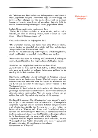 ThS

die Deﬁnition von Dankbarkeit am Anfang erinnere und dass ich         Portugiesisch:
mein Augenmerk auf jene Dankbarkeit lege, die unabhängig von           Obrigado!
äußeren Zuwendungen nur für mich alleine und in meinem
Innersten entsteht, dann kann ich verstehen, dass die Stille in
diesem Zusammenhang mehr sagen kann als gesprochene Worte.

Ludwig Wittgenstein meint zustimmend dazu:
„Meine Sätze erläutern dadurch, dass sie der, welcher mich
versteht, am Ende als unsinnig erkennt, wenn er durch sie)% auf
ihnen)% über sie hinausgestiegen ist.“

Und Abrahan Lincoln las als Junge den Satz:

"Die Menschen murren, weil keine Rose ohne Dornen wächst,
warum danken sie eigentlich nicht dafür, daß Gott auf dornigen
Stengeln so schöne Rosen wachsen läßt?"
Diesen Satz hat er lebenslang nicht vergessen. Er hat ihm geholfen,
durch Dankbarkeit ein innerlich reicher Mensch zu werden.

Wussten Sie, dass wenn Sie Nahrung im Kühlschrank, Kleidung auf
dem Leib, ein Dach über dem Kopf und einen Schlafplatz haben,

Sie reicher sind als 75* aller Menschen auf dieser Welt?
Ja, und wenn Sie Geld auf der Bank haben, in Ihrer Brieftasche
oder auch nur irgendwo herumliegen haben, dann gehören Sie zu
den Top 8* der Reichen dieser Welt.

Das Thema Dankbarkeit scheint wohl auch ein Aspekt zu sein, der
immer mehr an Bedeutung findet. Wohl deswegen, weil die
wissenschaftlichen Ansichten über die Macht der Gedanken und
die Kraft der visuellen Vorstellungen immer stärker in den
Vordergrund treten.
Das Gesetz der Dankbarkeit ist mittlerweile in aller Munde und es
gibt einige Bücher die sich damit befassen. Auch wenn Dankbarkeit
einerseits seinen traditionellen Wert ein wenig verloren hat, so
erfährt diese stille Eigenschaft eine umfassende Renaissance.

Der Begri! Renaissance #frz. „Wiedergeburt“, spr. !+n"#s$,s$ wurde
im 19. Jh. % vom italienischen rinascimento = Wiedergeburt
ausgehend % geprägt, um das kulturelle Auﬂeben der griechischen
und römischen Antike im Europa des 14."17. Jhdts. zu
kennzeichnen. Wissenschaft, Kunst und Gesellschaft zeigen
seitdem eine Entwicklung des Menschen zu individueller Freiheit
im Gegensatz zum Ständewesen des Mittelalters. Im engeren Sinne
ist die Renaissance auch eine kunstgeschichtliche Epoche.
Allgemein wird der Begri! Renaissance auch verwendet, um die
Wiedergeburt der Werte, Bauwerke usw. eines vergangenen
Zeitalters oder einer Werteordnung zu bezeichnen.
#entnommen aus Wikipedia$

!                                                                                      ! 19
 