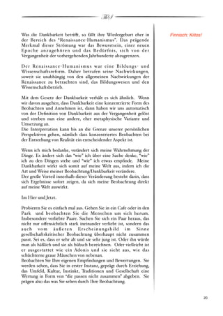 ThS

Was die Dankbarkeit betri!t, so fällt ihre Wiedergeburt eher in                        Finnisch: Kiitos!
der Bereich des “Renaissance"Humanismus”. Das prägende
Merkmal dieser Strömung war das Bewusstsein, einer neuen
Epoche anzugehören und das Bedürfnis, sich von der
Vergangenheit der vorhergehenden Jahrhunderte abzugrenzen.

D e r Re n a i s s a n ce " Hu m a n i s m u s w a r e i n e B i l d u n g s " u n d
Wissenschaftsreform. Daher betrafen seine Nachwirkungen,
soweit sie unabhängig von den allgemeinen Nachwirkungen der
Renaissance zu betrachten sind, das Bildungswesen und den
Wissenschaftsbetrieb.

Mit dem Gesetz der Dankbarkeit verhält es sich ähnlich. Wenn
wir davon ausgehen, dass Dankbarkeit eine konzentrierte Form des
Beobachten und Annehmen ist, dann haben wir uns automatisch
von der Deﬁnition von Dankbarkeit aus der Vergangenheit gelöst
und streben nun eine andere, eher metaphysische Variante und
Umsetzung an.
Die Interpretation kann bis an die Grenze unserer persönlichen
Perspektiven gehen, nämlich dass konzentriertes Beobachten bei
der Entstehung von Realität ein entscheidender Aspekt ist.

Wenn ich mich bedanke, verändert sich meine Wahrnehmung der
Dinge. Es ändert sich das “wie” ich über eine Sache denke, “wie”
ich zu den Dingen stehe und “wie” ich etwas empﬁnde. Meine
Dankbarkeit wirkt sich somit auf meine Welt aus, indem ich die
Art und Weise meiner Beobachtung/Dankbarkeit verändere.
Der große Vorteil innerhalb dieser Veränderung besteht darin, dass
sich Ergebnisse sofort zeigen, da sich meine Beobachtung direkt
auf meine Welt auswirkt.

Im Hier und Jetzt.

Probieren Sie es einfach mal aus. Gehen Sie in ein Cafe oder in den
Park und beobachten Sie die Menschen um sich herum.
Insbesondere verliebte Paare. Suchen Sie sich ein Paar heraus, das
nicht nur o!ensichtlich stark ineinander verliebt ist, sondern das
auch vom äußeren Erscheinungsbild im Sinne
gesellschaftskritischer Beobachtung überhaupt nicht zusammen
passt. Sei es, dass er sehr alt und sie sehr jung ist. Oder ihn würde
man als häßlich und sie als hübsch bezeichnen. Oder vielleicht ist
er ausgestattet wie ein Adonis und sie sieht aus, wie das
schüchterne graue Mäuschen von nebenan.
Beobachten Sie Ihre eigenen Empﬁndungen und Bewertungen. Sie
werden sehen, dass Sie in erster Instanz, geprägt durch Erziehung,
das Umfeld, Kultur, Instinkt, Traditionen und Gesellschaft eine
Wertung in Form von “die passen nicht zusammen” abgeben. Sie
prägen also das was Sie sehen durch Ihre Beobachtung.


!                                                                                                          ! 20
 