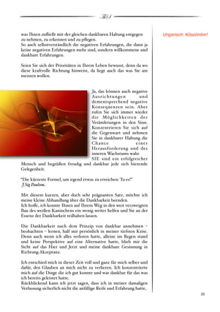 ThS

was Ihnen zuﬂießt mit der gleichen dankbaren Haltung entgegen          Ungarisch: Köszönöm!
zu nehmen, zu erkennen und zu pﬂegen.
So auch selbstverständlich die negativen Erfahrungen, die dann ja
keine negativen Erfahrungen mehr sind, sondern willkommene und
dankbare Erfahrungen.

Seien Sie sich der Prioritäten in Ihrem Leben bewusst, denn da wo
diese kraftvolle Richtung hinweist, da liegt auch das was Sie am
meisten wollen.


                               Ja, das können auch negative
                               Au s r i c h t u n g e n       und
                               dementsprechend negative
                               Konsequenzen sein. Aber
                               rufen Sie sich immer wieder
                               d i e M ö g l i c h ke i t e n d e r
                               Veränderungen in den Sinn.
                               Konzentrieren Sie sich auf
                               die Gegenwart und nehmen
                               Sie in dankbarer Haltung die
                               Chance                        einer
                               Herausforderung und des
                               inneren Wachstums wahr.
                               SIE sind ein erfolgreicher
Mensch und begrüßen freudig und dankbar jede sich bietende
Gelegenheit.

“Die kürzeste Formel, um irgend etwas zu erreichen: Tu es!”
 J.Sig Paulso#

Mit diesem kurzen, aber doch sehr prägnanten Satz, möchte ich
meine kleine Abhandlung über die Dankbarkeit beenden.
Ich ho!e, ich konnte Ihnen auf Ihrem Weg in den weit verzweigten
Bau des weißen Kaninchens ein wenig weiter helfen und Sie an der
Essenz der Dankbarkeit teilhaben lassen.

Die Dankbarkeit nach dem Prinzip von dankbar annehmen %
beobachten % lernen, half mir persönlich in meiner tiefsten Krise.
Denn auch wenn ich alles verloren hatte, alleine im Regen stand
und keine Perspektive auf eine Alternative hatte, blieb mir die
Sicht auf das Hier und Jetzt und meine dankbare Gesinnung in
Richtung Akzeptanz.

Ich entschied mich in dieser Zeit voll und ganz für mich selber und
dafür, den Glauben an mich nicht zu verlieren. Ich konzentrierte
mich auf die Dinge die ich gut konnte und war dankbar für das was
ich bereits geleistet hatte.
Rückblickend kann ich jetzt sagen, dass ich in meiner damaligen
Verfassung sicherlich nicht die anfällige Reife und Erfahrung hatte,
!                                                                                      ! 22
 