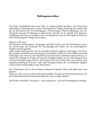 Haftungsausschluss



Das Werk, einschließlich aller seiner Teile, ist urheberrechtlich geschützt. Jede Verwertung
außerhalb des Urhebergesetzes ist ohne Zustimmung des Verlages unzulässig und stra"ar. Das
gilt im Besonderen für Vervielfältigungen, Übersetzungen, Mikroverﬁlmungen und die
Einspeicherung und Verarbeitung in elektronische Systeme. Es ist deshalb nicht gestattet,
Abbildungen und Texte zu verändern oder zu manipulieren. Auch die Weitergabe an Dritte ist
ohne Zustimmung des Verlages nicht erlaubt.

Hinweis an die Leser:
Alle Beispiele, Informationen, Anregungen und Tipps basieren auf den Erkenntnissen sowie
der Gesetzeslage zum Zeitpunkt der Drucklegung und wurden mit der größtmöglichen
Sorgfalt zusammengestellt.
Dabei wurde darauf geachtet, dass die gewählten Beispiele allgemein übertragbar sind. Trotz
aller Sorgfalt sind Fehler jedoch nicht ganz auszuschließen. Weil sich in Einzelfällen und durch
Änderungen von Gesetzen und Vorschriften eventuell andere Umstände ergeben können, ist
jedoch eine Haftung von Verlag und Autor für Vermögensschäden aus der Anwendung der hier
erteilten Ratschläge ausgeschlossen. Auch können Autor und Verlag weder eine Garantie noch
irgendeine Haftung für Personen!, Sach! oder Vermögensschäden, die auf fehlerhafte Angaben
in diesem Buch zurückzuführen sind, übernehmen.

Die UrheberInnen der in diesem Report enthaltenen Sprüche, Zitate und Aphorismen sind
genannt.
Fehlen sie, dann waren sie nicht eindeutig feststellbar. Das gilt auch für Spruchweisheiten aus
dem Volksmund und für Neuformulierungen alter oder zu langer Sprüche.

Alle Rechte vorbehalten. Nachdruck # auch auszugsweise # nur mit Genehmigung des Verlages.
 