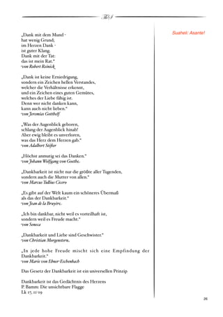ThS

„Dank mit dem Mund "                                      Suaheli: Asante!
hat wenig Grund;
im Herzen Dank "
ist guter Klang.
Dank mit der Tat:
das ist mein Rat.“
)on Robert Reinic*

„Dank ist keine Erniedrigung,
sondern ein Zeichen hellen Verstandes,
welcher die Verhältnisse erkennt,
und ein Zeichen eines guten Gemütes,
welches der Liebe fähig ist.
Denn wer nicht danken kann,
kann auch nicht lieben.“
)on Jeremias Gotthelf

„Was der Augenblick geboren,
schlang der Augenblick hinab!
Aber ewig bleibt es unverloren,
was das Herz dem Herzen gab.“
)on Adalbert Sti+er

„Höchst anmutig sei das Danken.“
)on Johann Wolfgang von Goeth%

„Dankbarkeit ist nicht nur die größte aller Tugenden,
sondern auch die Mutter von allen.“
)on Marcus Tu"ius Cicero

„Es gibt auf der Welt kaum ein schöneres Übermaß
als das der Dankbarkeit.“
)on Jean de la Bruyèr%

„Ich bin dankbar, nicht weil es vorteilhaft ist,
sondern weil es Freude macht.“
)on Seneca

„Dankbarkeit und Liebe sind Geschwister.“
)on Christian Morgenster#

„In jede hohe Freude mischt sich eine Empfindung der
Dankbarkeit.“
)on Marie von Ebner'Eschenbach

Das Gesetz der Dankbarkeit ist ein universellen Prinzip

Dankbarkeit ist das Gedächtnis des Herzens
P. Bamm: Die unsichtbare Flagge
Lk 17, 11"19
!                                                                       ! 26
 