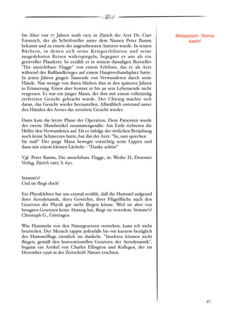 ThS

Im Alter von 77 Jahren starb 1975 in Zürich der Arzt Dr. Curt         Malaysisch: Terima
Emmrich, der als Schriftsteller unter dem Namen Peter Bamm                  kasih!
bekannt und zu einem der angesehensten Autoren wurde. In seinen
Büchern, in denen sich seine Kriegserlebnisse und seine
ausgedehnten Reisen widerspiegeln, begegnet er uns als ein
geistvoller Plauderer. So erzählt er in seinem damaligen Bestseller
"Die unsichtbare Flagge" von einem Erlebnis, das er als Arzt
während des Rußlandkrieges auf einem Hauptverbandsplatz hatte.
In jenen Jahren gingen Tausende von Verwundeten durch seine
Hände. Nur wenige von ihnen blieben ihm in den späteren Jahren
in Erinnerung. Einen aber konnte er bis an sein Lebensende nicht
vergessen. Es war ein junger Mann, der ihm mit einem vollständig
zerfetzten Gesicht gebracht wurde. Der Chirurg machte sich
daran, das Gesicht wieder herzustellen. Allmählich entstand unter
den Händen des Arztes das zerstörte Gesicht wieder.

Dann kam die letzte Phase der Operation. Dem Patienten wurde
der zweite Mundwinkel zusammengenäht. Am Ende richteten die
Helfer den Verwundeten auf. Da er infolge der örtlichen Betäubung
noch keine Schmerzen hatte, bat ihn der Arzt: "So, nun sprechen
Sie mal!" Der junge Mann bewegte vorsichtig seine Lippen und
dann mit einem kleinen Lächeln: " "Danke schön!"

Vgl. Peter Bamm, Die unsichtbare Flagge, in: Werke II, Droemer
Verlag, Zürich 1967, S. 630.


Stimmt’s?
Und sie ﬂiegt doch!

Ein Physiklehrer hat uns einmal erzählt, daß die Hummel aufgrund
ihrer Aerodynamik, ihres Gewichts, ihrer Flügelﬂäche nach den
Gesetzen der Physik gar nicht ﬂiegen könne. Weil sie aber von
besagten Gesetzen keine Ahnung hat, ﬂiegt sie trotzdem. Stimmt’s?
Christoph G., Göttingen

Was Hummeln von den Naturgesetzen verstehen, kann ich nicht
beurteilen. Der Mensch tappte jedenfalls bis vor kurzem bezüglich
des Hummelﬂugs ziemlich im dunkeln. "Insekten können nicht
ﬂiegen, gemäß den konventionellen Gesetzen der Aerodynamik",
begann ein Artikel von Charles Ellington und Kollegen, der im
Dezember 1996 in der Zeitschrift Nature erschien.




!                                                                                  ! 27
 