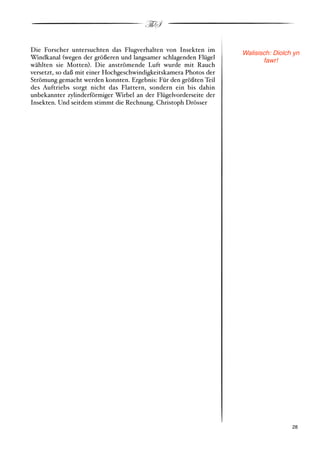 ThS

Die Forscher untersuchten das Flugverhalten von Insekten im        Walisisch: Diolch yn
Windkanal #wegen der größeren und langsamer schlagenden Flügel            fawr!
wählten sie Motten$. Die anströmende Luft wurde mit Rauch
versetzt, so daß mit einer Hochgeschwindigkeitskamera Photos der
Strömung gemacht werden konnten. Ergebnis: Für den größten Teil
des Auftriebs sorgt nicht das Flattern, sondern ein bis dahin
unbekannter zylinderförmiger Wirbel an der Flügelvorderseite der
Insekten. Und seitdem stimmt die Rechnung. Christoph Drösser




!                                                                                  ! 28
 
