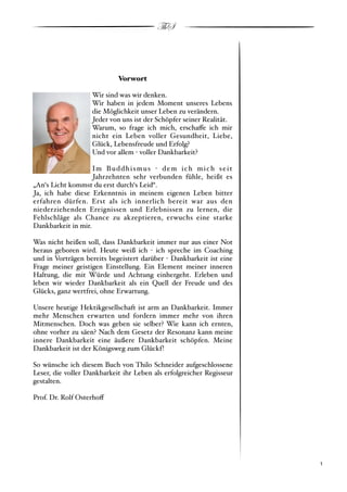 ThS



                              Vorwort

                     Wir sind was wir denken.
                     Wir haben in jedem Moment unseres Lebens
                     die Möglichkeit unser Leben zu verändern.
                     Jeder von uns ist der Schöpfer seiner Realität.
                     Warum, so frage ich mich, erscha!e ich mir
                     nicht ein Leben voller Gesundheit, Liebe,
                     Glück, Lebensfreude und Erfolg?
                     Und vor allem " voller Dankbarkeit?

                    Im B u d d h i s m u s " d e m i c h m i c h s e i t
                    Jahrzehnten sehr verbunden fühle, heißt es
„An‘s Licht kommst du erst durch‘s Leid“.
Ja, ich habe diese Erkenntnis in meinem eigenen Leben bitter
erfahren dürfen. Erst als ich innerlich bereit war aus den
niederziehenden Ereignissen und Erlebnissen zu lernen, die
Fehlschläge als Chance zu akzeptieren, erwuchs eine starke
Dankbarkeit in mir.

Was nicht heißen soll, dass Dankbarkeit immer nur aus einer Not
heraus geboren wird. Heute weiß ich " ich spreche im Coaching
und in Vorträgen bereits begeistert darüber " Dankbarkeit ist eine
Frage meiner geistigen Einstellung. Ein Element meiner inneren
Haltung, die mit Würde und Achtung einhergeht. Erleben und
leben wir wieder Dankbarkeit als ein Quell der Freude und des
Glücks, ganz wertfrei, ohne Erwartung.

Unsere heutige Hektikgesellschaft ist arm an Dankbarkeit. Immer
mehr Menschen erwarten und fordern immer mehr von ihren
Mitmenschen. Doch was geben sie selber? Wie kann ich ernten,
ohne vorher zu säen? Nach dem Gesetz der Resonanz kann meine
innere Dankbarkeit eine äußere Dankbarkeit schöpfen. Meine
Dankbarkeit ist der Königsweg zum Glückf!

So wünsche ich diesem Buch von Thilo Schneider aufgeschlossene
Leser, die voller Dankbarkeit ihr Leben als erfolgreicher Regisseur
gestalten.

Prof. Dr. Rolf Osterho!




!                                                                          ! 1
 