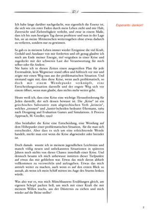 ThS

Ich habe lange darüber nachgedacht, was eigentlich die Essenz ist,       Esperanto: dankon!
die sich wie ein roter Faden durch mein Leben zieht und mir Halt,
Zuversicht und Zielstrebigkeit verleiht, und zwar in einem Maße,
dass ich bis zum heutigen Tag davon proﬁtiere und nun in der Lage
bin, sie an meine Mitmenschen weiterzugeben ohne etwas dadurch
zu verlieren, sondern nur zu gewinnen.

So gab es in meinem Leben immer wieder Ereignisse die viel Kraft,
Geduld und Ausdauer von mir forderten und oft genug glaubte ich
mich am Ende meiner Energie, tief vergraben in einer Krise und
zugedeckt mit der schweren Last der Verantwortung für mich
selber oder für Andere.
Nie hatte ich in diesen Zeiten einen ausgereiften Plan für jede
Eventualität, kein Wegweiser stand o!en und hilfreich vor mir und
zeigte mir einen Weg raus aus der problematischen Situation. Und
niemand sagte mir, dass diese Krise, wenn auch problematisch, so
d o c h m i t e i n e m We n d e p u n k t v e r k n ü p f t , e i n e
Entscheidungssituation darstellt und der engste Weg sich vor
einem ö!net, wenn man glaubt, dass nichts mehr weiter geht.

Heute weiß ich, dass eine Krise eine wichtige Herausforderung für
Jeden darstellt, der sich dessen bewusst ist. Die „Krise“ ist ein
griechisches Substantiv zum altgriechischen Verb „krinein“,
welches „trennen“ und „#unter"$scheiden bedeutet #Hermann, 1969
nach Designing and Evaluation Games and Simulations. A Process
Approach, M. Gredler, 1992$

Also beinhaltet die Krise eine Entscheidung, eine Wendung auf
dem Höhepunkt einer problematischen Situation, für die man sich
entscheidet. Aber dass es sich um eine erleichternde Wende
handelt, merkt man erst wenn die Krise abgewendet oder beendet
ist.

Doch damals wusste ich in meinem jugendlichen Leichtsinn und
manch völlig neuen und unbekannten Situationen in späteren
Jahren noch nichts von dieser Chance innerhalb einer Krise. Und
dennoch besann ich mich unbewusst inmitten dieser Tiefpunkte
auf etwas das mir geblieben war. Etwas das mich davon abhielt
vollkommen zu verzweifeln und aufzugeben. Etwas das mich
antrieb weiter zu machen, auch wenn es auf den ersten Blick so
aussah, als wenn ich mein Schi! mitten ins Auge des Sturms lenken
würde.

Was also war es, was mich Münchhausens Erzählungen gleich, am
eigenen Schopf packen ließ, um mich mit einer Kraft die mit
meinem Willen wuchs, aus der Düsternis zu ziehen und mich
wieder auf die Beine stellte?



!                                                                                        ! 2
 