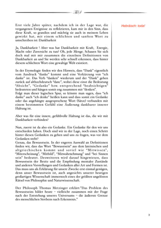 ThS

Erst viele Jahre später, nachdem ich in der Lage war, die                              Hebräisch: toda!
vergangenen Ereignisse zu reﬂektieren, kam mir in den Sinn, dass
diese Kraft, so grandios und mächtig sie auch in meinem Leben
gewirkt hat, mit einem schlichten und sanften Wort zu
umschreiben ist: Dankbarkeit

Ja, Dankbarkeit ! Aber was hat Dankbarkeit mit Kraft, Energie,
Macht oder Zuversicht zu tun? Oh, jede Menge. Schauen Sie sich
doch mal mit mir zusammen die einzelnen Deﬁnitionen von
Dankbarkeit an und Sie werden sehr schnell erkennen, dass hinter
diesem schlichten Wort eine gewaltige Welt existiert.

In der Etymologie ﬁnden wir den Hinweis, dass “Dank” eigentlich
vom Ausdruck “danke” kommt und eine Verkürzung von “ich
danke” ist. Das Verb “danken” wiederum und der “Dank” gehen
zurück auf althochdeutsch “danc”, wobei diese einst die Bedeutung
“Absicht”, “Gedanke” bzw. entsprechend “beabsichtigen”
bedeuteten und hängen somit eng zusammen mit “denken”.
Folgt man dieser logischen Spur, so könnte man sagen, dass “ich
danke” auch “ich denke” heißen kann und dass somit ein Gedanke
oder das angehängte ausgesprochene Wort #Sätze$ verbunden mit
einem bestimmten Gefühl eine Äußerung dankbarer innerer
Haltung ist.

Aber was für eine innere, gefühlvolle Haltung ist das, die wir mit
Dankbarkeit verbinden?

Nun, zuerst ist da also ein Gedanke. Ein Gedanke für den wir uns
entschieden haben. Doch sind wir in der Lage, noch einen Schritt
hinter diesen Gedanken zu gehen und uns zu fragen, was vor dem
Gedanken steht?
Genau, das Bewusstsein. In der engeren Auswahl an Deﬁnitionen
ﬁnden wir, dass das Wort “Bewusstsein” aus dem lateinischen und
a l t g r i e c h i s c h e n ko m m t u n d s o v i e l w i e “M i t w i s s e n” ,
“Miterscheinung”, “Mitbild”, “Mitwahrnehmung” und “bei Sinnen
sein” bedeutet. Desweiteren wird darauf hingewiesen, dass
Bewusstsein der Besitz und die Empﬁndung mentaler Zustände
und anderen Vorstellungen und Gedanken aller Art und Formen ist.
Das muss uns als Erklärung für unsere Zwecke erst einmal genügen,
denn unser Bewusstsein ist, auch angesichts unserer heutigen
großartigen Wissenschaft immernoch eines der größten ungelösten
Rätsel von Philosophie und Naturwissenschaft.

Der Philosoph Thomas Metzinger erklärt:”Das Problem des
Bewusstseins bildet heute % vielleicht zusammen mit der Frage
nach der Entstehung unseres Universums % die äußerste Grenze
des menschlichen Strebens nach Erkenntnis.”



!                                                                                                         ! 3
 