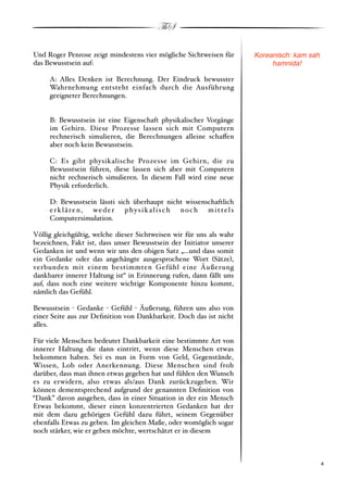 ThS

Und Roger Penrose zeigt mindestens vier mögliche Sichtweisen für      Koreanisch: kam sah
das Bewusstsein auf:                                                       hamnida!

     A: Alles Denken ist Berechnung. Der Eindruck bewusster
     Wahrnehmung entsteht einfach durch die Ausführung
     geeigneter Berechnungen.


     B: Bewusstsein ist eine Eigenschaft physikalischer Vorgänge
     im Gehirn. Diese Prozesse lassen sich mit Computern
     rechnerisch simulieren, die Berechnungen alleine scha!en
     aber noch kein Bewusstsein.

     C: Es gibt physikalische Prozesse im Gehirn, die zu
     Bewusstsein führen, diese lassen sich aber mit Computern
     nicht rechnerisch simulieren. In diesem Fall wird eine neue
     Physik erforderlich.

     D: Bewusstsein lässti sich überhaupt nicht wissenschaftlich
     erklären, weder physikalisch noch mittels
     Computersimulation.

Völlig gleichgültig, welche dieser Sichtweisen wir für uns als wahr
bezeichnen, Fakt ist, dass unser Bewusstsein der Initiator unserer
Gedanken ist und wenn wir uns den obigen Satz „...und dass somit
ein Gedanke oder das angehängte ausgesprochene Wort #Sätze$,
verbunden mit einem bestimmten Gefühl eine Äußerung
dankbarer innerer Haltung ist“ in Erinnerung rufen, dann fällt uns
auf, dass noch eine weitere wichtige Komponente hinzu kommt,
nämlich das Gefühl.

Bewusstsein " Gedanke " Gefühl " Äußerung, führen uns also von
einer Seite aus zur Deﬁnition von Dankbarkeit. Doch das ist nicht
alles.

Für viele Menschen bedeutet Dankbarkeit eine bestimmte Art von
innerer Haltung die dann eintritt, wenn diese Menschen etwas
bekommen haben. Sei es nun in Form von Geld, Gegenstände,
Wissen, Lob oder Anerkennung. Diese Menschen sind froh
darüber, dass man ihnen etwas gegeben hat und fühlen den Wunsch
es zu erwidern, also etwas als/aus Dank zurückzugeben. Wir
können dementsprechend aufgrund der genannten Deﬁnition von
“Dank” davon ausgehen, dass in einer Situation in der ein Mensch
Etwas bekommt, dieser einen konzentrierten Gedanken hat der
mit dem dazu gehörigen Gefühl dazu führt, seinem Gegenüber
ebenfalls Etwas zu geben. Im gleichen Maße, oder womöglich sogar
noch stärker, wie er geben möchte, wertschätzt er in diesem



!                                                                                      ! 4
 