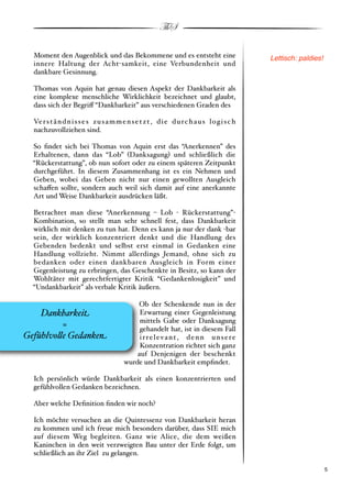 ThS

  Moment den Augenblick und das Bekommene und es entsteht eine                                 Lettisch: paldies!
  innere Haltung der Acht"samkeit, eine Verbundenheit und
  dankbare Gesinnung.

  Thomas von Aquin hat genau diesen Aspekt der Dankbarkeit als
  eine komplexe menschliche Wirklichkeit bezeichnet und glaubt,
  dass sich der Begri! “Dankbarkeit” aus verschiedenen Graden des

  Ve r s t ä n d n i s s e s z u s a m m e n s e t z t , d i e d u r c h a u s l o g i s c h
  nachzuvollziehen sind.

  So ﬁndet sich bei Thomas von Aquin erst das “Anerkennen” des
  Erhaltenen, dann das “Lob” #Danksagung$ und schließlich die
  “Rückerstattung”, ob nun sofort oder zu einem späteren Zeitpunkt
  durchgeführt. In diesem Zusammenhang ist es ein Nehmen und
  Geben, wobei das Geben nicht nur einen gewollten Ausgleich
  scha!en sollte, sondern auch weil sich damit auf eine anerkannte
  Art und Weise Dankbarkeit ausdrücken läßt.

  Betrachtet man diese “Anerkennung % Lob " Rückerstattung”"
  Kombination, so stellt man sehr schnell fest, dass Dankbarkeit
  wirklich mit denken zu tun hat. Denn es kann ja nur der dank "bar
  sein, der wirklich konzentriert denkt und die Handlung des
  Gebenden bedenkt und selbst erst einmal in Gedanken eine
  Handlung vollzieht. Nimmt allerdings Jemand, ohne sich zu
  bedanken oder einen dankbaren Ausgleich in Form einer
  Gegenleistung zu erbringen, das Geschenkte in Besitz, so kann der
  Wohltäter mit gerechtfertigter Kritik “Gedankenlosigkeit” und
  “Undankbarkeit” als verbale Kritik äußern.

                                              Ob der Schenkende nun in der
    Dankbarkei!                                Erwartung einer Gegenleistung
                                               mittels Gabe oder Danksagung
         =                                     gehandelt hat, ist in diesem Fall
Gefühlvo"e Gedanke#                            irrelevant, denn unsere
                                               Konzentration richtet sich ganz
                                              auf Denjenigen der beschenkt
                                          wurde und Dankbarkeit empﬁndet.

  Ich persönlich würde Dankbarkeit als einen konzentrierten und
  gefühlvollen Gedanken bezeichnen.

  Aber welche Deﬁnition ﬁnden wir noch?

  Ich möchte versuchen an die Quintessenz von Dankbarkeit heran
  zu kommen und ich freue mich besonders darüber, dass SIE mich
  auf diesem Weg begleiten. Ganz wie Alice, die dem weißen
  Kaninchen in den weit verzweigten Bau unter der Erde folgt, um
  schließlich an ihr Ziel zu gelangen.

  !                                                                                                            ! 5
 