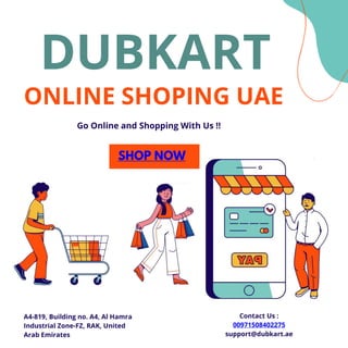 ONLINE SHOPING UAE
DUBKART
Go Online and Shopping With Us !!
SHOP NOW
A4-819, Building no. A4, Al Hamra
Industrial Zone-FZ, RAK, United
Arab Emirates
Contact Us :
00971508402275
support@dubkart.ae
 