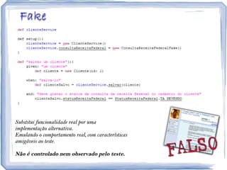 Substitui funcionalidade real por uma implementação alternativa. Emulando o comportamento real, com características amigáveis ao teste. Não é controlado nem observado pelo teste. 