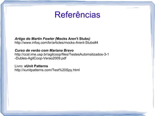 Referências Artigo do Martin Fowler ( Mocks Aren't Stubs ) http://www.infoq.com/br/articles/mocks-Arent-Stubs#4 Curso de verão com Mariana Bravo http://ccsl.ime.usp.br/agilcoop/files/TestesAutomatizados-3-1-Dubles-AgilCoop-Verao2009.pdf Livro:  xUnit Patterns http://xunitpatterns.com/Test%20Spy.html 