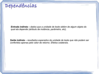 Entrada indireta –  dados que a unidade de teste obtém de algum objeto do qual ela depende (atributo de instância, parâmetro, etc). Saída indireta  – resultados esperados da unidade de teste que não podem ser conferidos apenas pelo valor de retorno. Efeitos colaterais. 