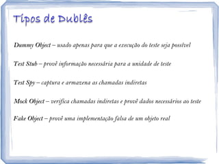 Dummy Object  – usado apenas para que a execução do teste seja possível Test Stub  – provê informação necessária para a unidade de teste Test Spy  – captura e armazena as chamadas indiretas Mock Object  – verifica chamadas indiretas e provê dados necessários ao teste Fake Object  – provê uma implementação falsa de um objeto real 