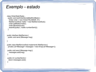 Exemplo - estadoclassOrderStateTester...publicvoidtestOrderSendsMailIfUnfilled() {Orderorder = new Order(TALISKER, 51);MailServiceStubmailer = new MailServiceStub();order.setMailer(mailer);order.fill(warehouse);assertEquals(1, mailer.numberSent());  }public interface MailService {publicvoidsend (Messagemsg);}publicclassMailServiceStubimplementsMailService {privateList<Message> messages = new ArrayList<Message>();publicvoidsend (Messagemsg) {messages.add(msg); }publicintnumberSent() {returnmessages.size(); }}              