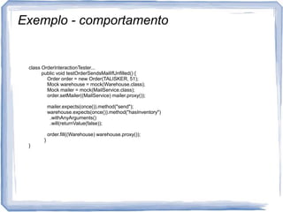 Exemplo - comportamentoclassOrderInteractionTester...publicvoidtestOrderSendsMailIfUnfilled() {Orderorder = new Order(TALISKER, 51);Mockwarehouse = mock(Warehouse.class);Mockmailer = mock(MailService.class);order.setMailer((MailService) mailer.proxy());mailer.expects(once()).method("send");warehouse.expects(once()).method("hasInventory")      .withAnyArguments()      .will(returnValue(false));order.fill((Warehouse) warehouse.proxy());  }}}              