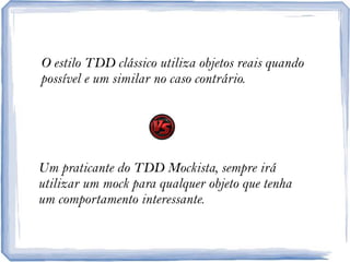 O estilo TDD clássicoutilizaobjetosreaisquandopossível e um similar no casocontrário.Um praticante do TDD Mockista, sempreiráutilizar um mock paraqualquerobjetoquetenha um comportamentointeressante.