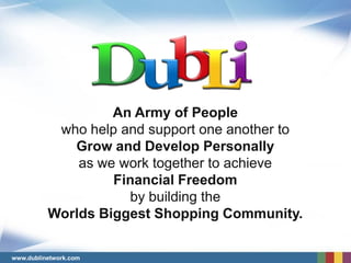 An Army of People
           who help and support one another to
             Grow and Develop Personally
              as we work together to achieve
                   Financial Freedom
                     by building the
          Worlds Biggest Shopping Community.

www.dublinetwork.com
 