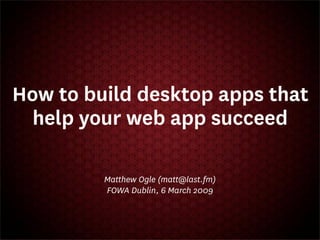 How to build desktop apps that
  help your web app succeed

         Matthew Ogle (matt@last.fm)
         FOWA Dublin, 6 March 2009
 