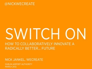 @NICKWECREATE




SWITCH ON
HOW TO COLLABORATIVELY INNOVATE A
RADICALLY BETTER... FUTURE

NICK JANKEL, WECREATE
DUBLIN AIRPORT AUTHORITY
MARCH 2012
 