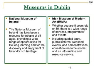©sp

                Museums in Dublin
   National Museum of                  Irish Museum of Modern
    Ireland –                            Art (IMMA)
                                        Whether you are 8 years old
   The National Museum of               or 80, there is a wide range
    Ireland has long been a              of services, programmes
    resource for people of all           and events
    ages, providing a wide              including guided tours,
    range of opportunities for           public lectures, weekend
    life long learning and for the       events, and demonstrations,
    discovery and enjoyment of           education resource rooms
    Ireland’s rich heritage.             and an information and
                                         resource service.



                                                     10
 
