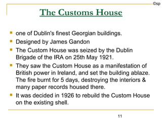 ©sp

             The Customs House
   one of Dublin's finest Georgian buildings.
   Designed by James Gandon
   The Custom House was seized by the Dublin
    Brigade of the IRA on 25th May 1921.
   They saw the Custom House as a manifestation of
    British power in Ireland, and set the building ablaze.
    The fire burnt for 5 days, destroying the interiors &
    many paper records housed there.
   It was decided in 1926 to rebuild the Custom House
    on the existing shell.

                                             11
 