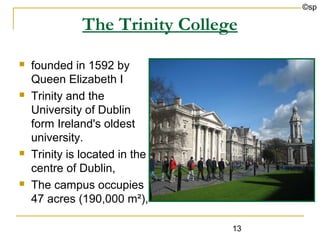 ©sp

              The Trinity College
   founded in 1592 by
    Queen Elizabeth I
   Trinity and the
    University of Dublin
    form Ireland's oldest
    university.
   Trinity is located in the
    centre of Dublin,
   The campus occupies
    47 acres (190,000 m²),

                                13
 
