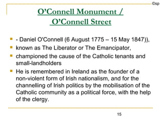 ©sp

            O’Connell Monument /
               O’Connell Street
   - Daniel O'Connell (6 August 1775 – 15 May 1847)),
   known as The Liberator or The Emancipator,
   championed the cause of the Catholic tenants and
    small-landholders
   He is remembered in Ireland as the founder of a
    non-violent form of Irish nationalism, and for the
    channelling of Irish politics by the mobilisation of the
    Catholic community as a political force, with the help
    of the clergy.

                                             15
 