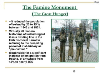 ©sp

              The Famine Monument
                 (The Great Hunger)
   – It reduced the population
    of Ireland by 20 to 25 %
    between 1845 and 1851.
   Virtually all modern
    historians of Ireland regard
    it as a dividing line in the
    Irish historical narrative,
    referring to the preceding
    period of Irish history as
    "pre-Famine."
   responsible for a significant
    increase of emigration from
    Ireland, of anywhere from
    45% to nearly 85%


                                    17
 