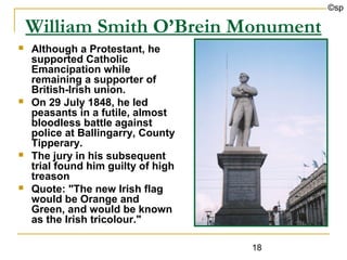 ©sp

    William Smith O’Brein Monument
   Although a Protestant, he
    supported Catholic
    Emancipation while
    remaining a supporter of
    British-Irish union.
   On 29 July 1848, he led
    peasants in a futile, almost
    bloodless battle against
    police at Ballingarry, County
    Tipperary.
   The jury in his subsequent
    trial found him guilty of high
    treason
   Quote: "The new Irish flag
    would be Orange and
    Green, and would be known
    as the Irish tricolour."

                                     18
 