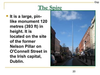 ©sp

                  The Spire
   It is a large, pin-
    like monument 120
    metres (393 ft) in
    height. It is
    located on the site
    of the former
    Nelson Pillar on
    O'Connell Street in
    the Irish capital,
    Dublin.

                              20
 