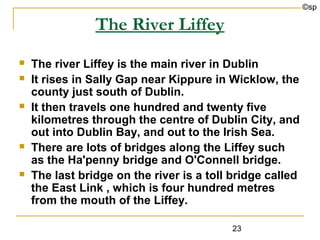 ©sp

                The River Liffey
   The river Liffey is the main river in Dublin
   It rises in Sally Gap near Kippure in Wicklow, the
    county just south of Dublin.
   It then travels one hundred and twenty five
    kilometres through the centre of Dublin City, and
    out into Dublin Bay, and out to the Irish Sea.
   There are lots of bridges along the Liffey such
    as the Ha'penny bridge and O'Connell bridge.
   The last bridge on the river is a toll bridge called
    the East Link , which is four hundred metres
    from the mouth of the Liffey.

                                          23
 
