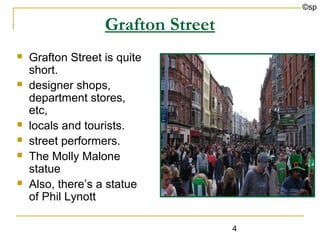 ©sp

                   Grafton Street
   Grafton Street is quite
    short.
   designer shops,
    department stores,
    etc,
   locals and tourists.
   street performers.
   The Molly Malone
    statue
   Also, there’s a statue
    of Phil Lynott

                                    4
 