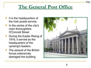 ©sp

           The General Post Office
   It is the headquarters of
    the Irish postal service.
   In the centre of the city's
    main thoroughfare
    O'Connell Street
   During the Easter Rising of
    1916, it served as the
    headquarters of the
    uprising's leaders.
   The assault of the British
    forces extensively
    damaged the building

                                  8
 