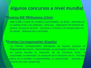 Algunos concursos a nivel mundial
•Ranking RSE PROhumana (Chile)
  Mide la RSE a través de variables cuantificables. Los datos obtenidos en
  el ranking sirven a las empresas, como una importante herramienta de
  gestión, ya que les permite evaluarse a sí misma y en comparación con
  las demás empresas de su actividad.



•Premios Corresponsables (España)
  Los Premios Corresponsables distinguirán las mejores prácticas de
  Responsabilidad Social y Sostenibilidad, los principales criterios a tener
  en cuenta durante la valoración de las iniciativas serán: la
  creatividad, la innovación, la alineación de la iniciativa con la actividad
  básica de la entidad, la sostenibilidad, la comunicación realizada y la
  creación de valor compartido
 