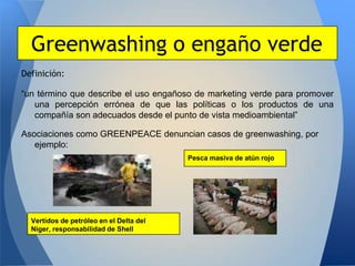 Greenwashing o engaño verde
Definición:

“un término que describe el uso engañoso de marketing verde para promover
   una percepción errónea de que las políticas o los productos de una
   compañía son adecuados desde el punto de vista medioambiental”

Asociaciones como GREENPEACE denuncian casos de greenwashing, por
   ejemplo:
                                         Pesca masiva de atún rojo




  Vertidos de petróleo en el Delta del
  Níger, responsabilidad de Shell
 