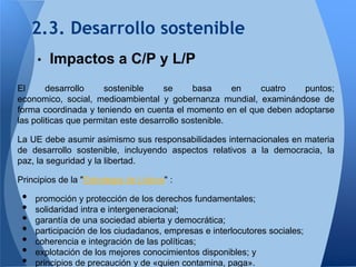 2.3. Desarrollo sostenible
     •   Impactos a C/P y L/P
El      desarrollo    sostenible      se     basa      en cuatro   puntos;
economico, social, medioambiental y gobernanza mundial, examinándose de
forma coordinada y teniendo en cuenta el momento en el que deben adoptarse
las politicas que permitan este desarrollo sostenible.

La UE debe asumir asimismo sus responsabilidades internacionales en materia
de desarrollo sostenible, incluyendo aspectos relativos a la democracia, la
paz, la seguridad y la libertad.

Principios de la "Estrategia de Lisboa" :

 •   promoción y protección de los derechos fundamentales;
 •   solidaridad intra e intergeneracional;
 •   garantía de una sociedad abierta y democrática;
 •   participación de los ciudadanos, empresas e interlocutores sociales;
 •   coherencia e integración de las políticas;
 •   explotación de los mejores conocimientos disponibles; y
 •   principios de precaución y de «quien contamina, paga».
 