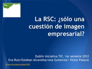 La RSC: ¿sólo una
                             cuestión de imagen
                                    empresarial?


                     Dublin Iniciativa TIC. 1er semetre 2012
   Eva Ruiz/Esteban Alvarellos/Ana Gutierrez/ Victor Palacio
Enlace al proyecto digital WIKI
 
