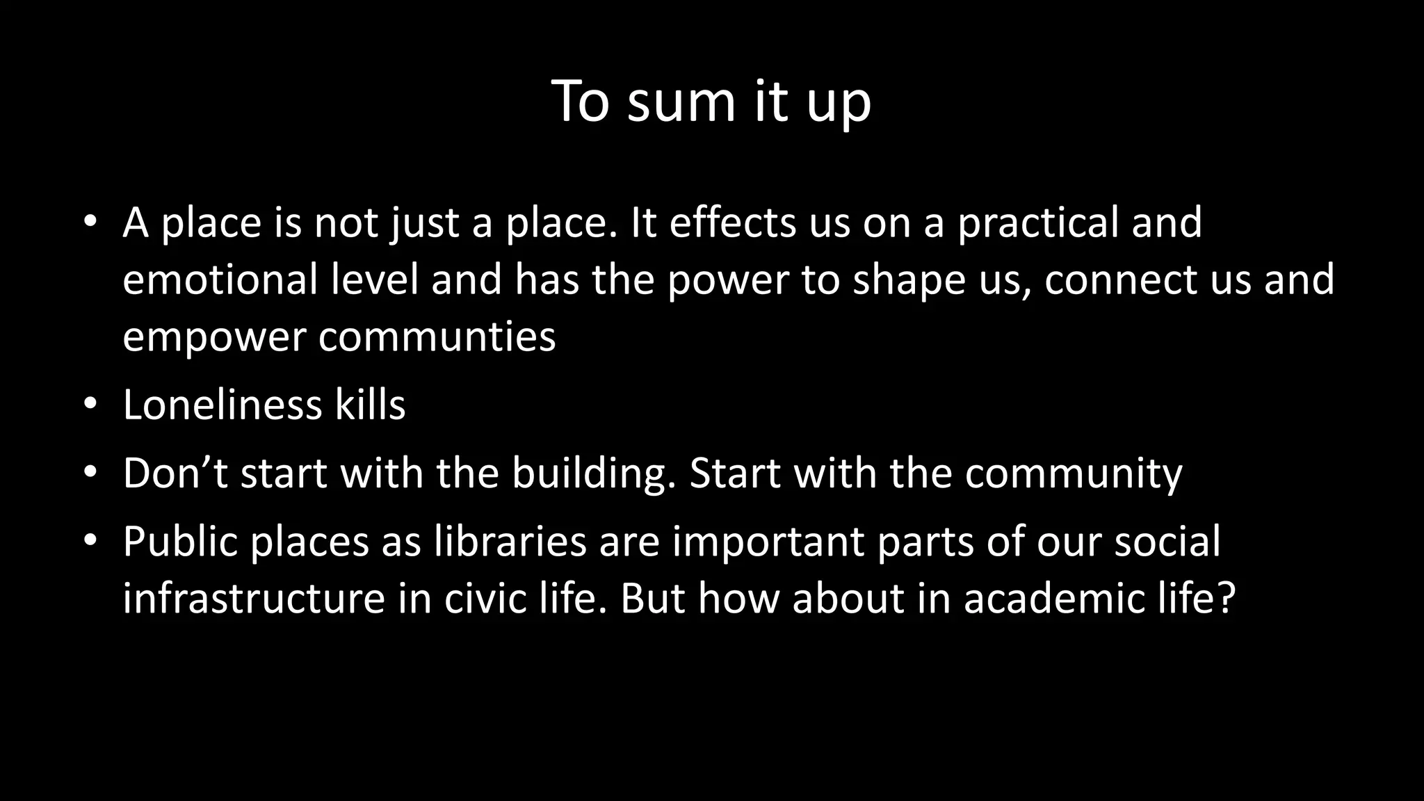 To sum it up
• A place is not just a place. It effects us on a practical and
emotional level and has the power to shape us, connect us and
empower communties
• Loneliness kills
• Don’t start with the building. Start with the community
• Public places as libraries are important parts of our social
infrastructure in civic life. But how about in academic life?
 