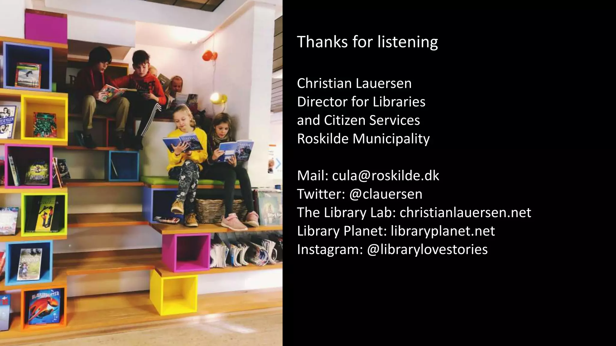 Thanks for listening
Christian Lauersen
Director for Libraries
and Citizen Services
Roskilde Municipality
Mail: cula@roskilde.dk
Twitter: @clauersen
The Library Lab: christianlauersen.net
Library Planet: libraryplanet.net
Instagram: @librarylovestories
 