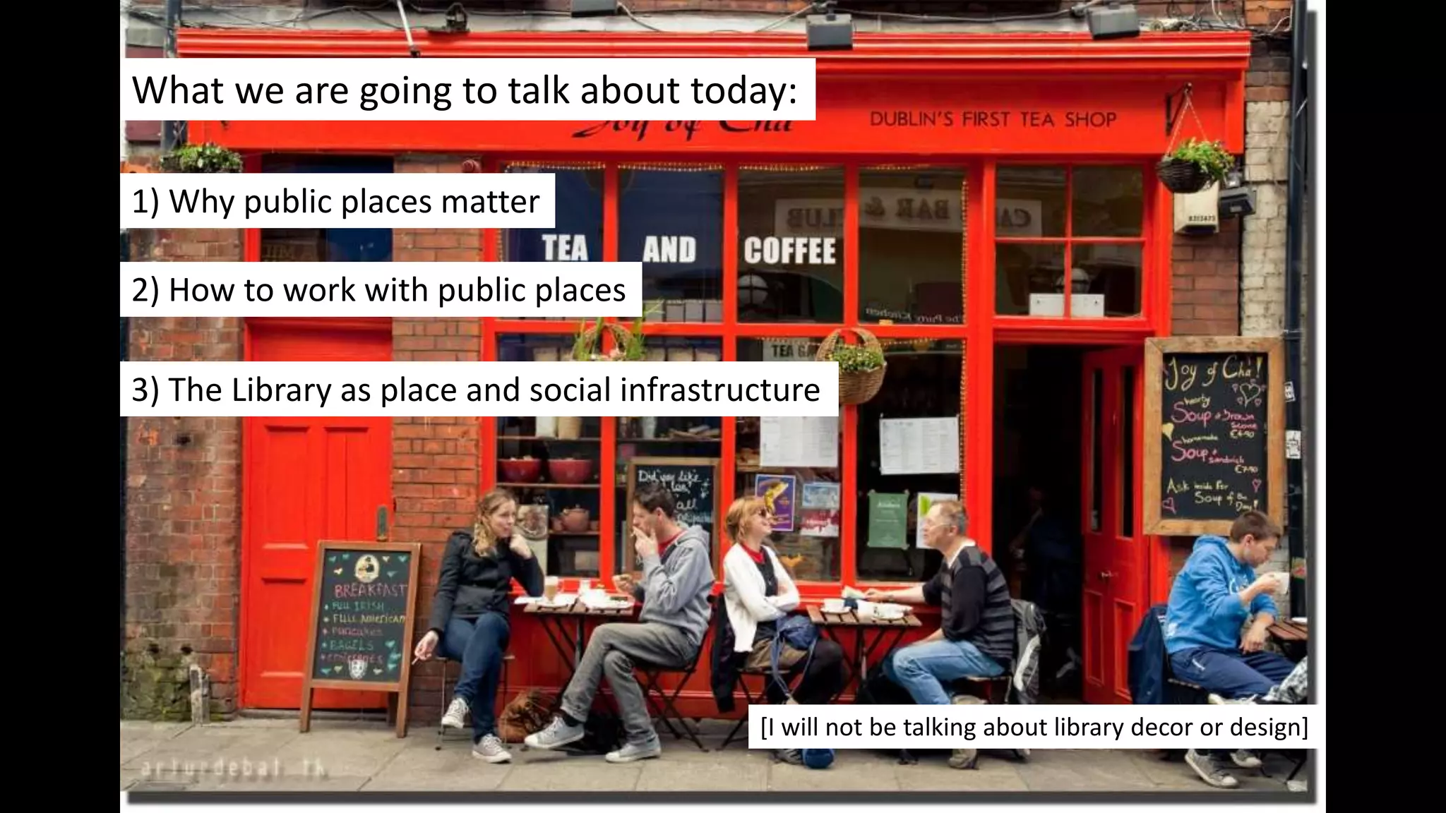 What we are going to talk about today:
1) Why public places matter
2) How to work with public places
3) The Library as place and social infrastructure
[I will not be talking about library decor or design]
 