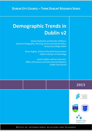 1
May 2010
November 2011
DUBLIN CITY COUNCIL – THINK DUBLIN! RESEARCH SERIES
2013
Demographic Trends in
Dublin v2
Declan Redmond and Brendan Williams,
School of Geography, Planning and Environmental Policy,
University College Dublin
Brian Hughes, School of the Built Environment,
Dublin Institute of Technology
Jamie Cudden and Paul Johnston,
Office of Economy and International Relations
Dublin City Council
O F F I C E O F I N T E R N A T I O N A L R E L A T I O N S A N D R E S E A R C H
 